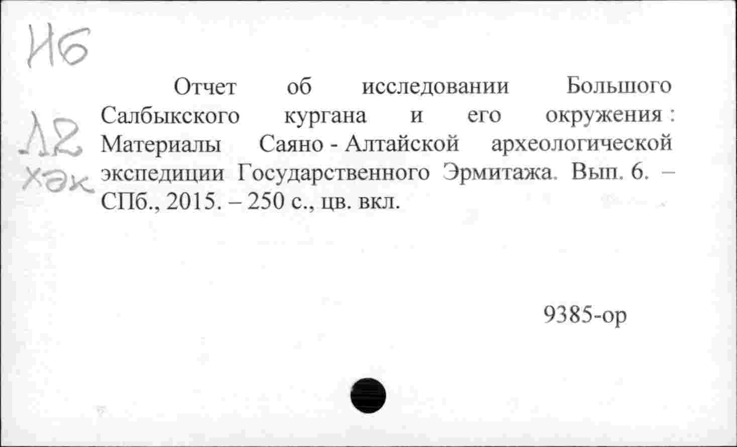 ﻿И'о
Отчет об исследовании Большого
\ Салбыкского кургана и его окружения : _ _ Материалы Саяно - Алтайской археологической
экспедиции Государственного Эрмитажа. Вып. 6. -СПб., 2015. - 250 с., цв. вкл.
9385-ор